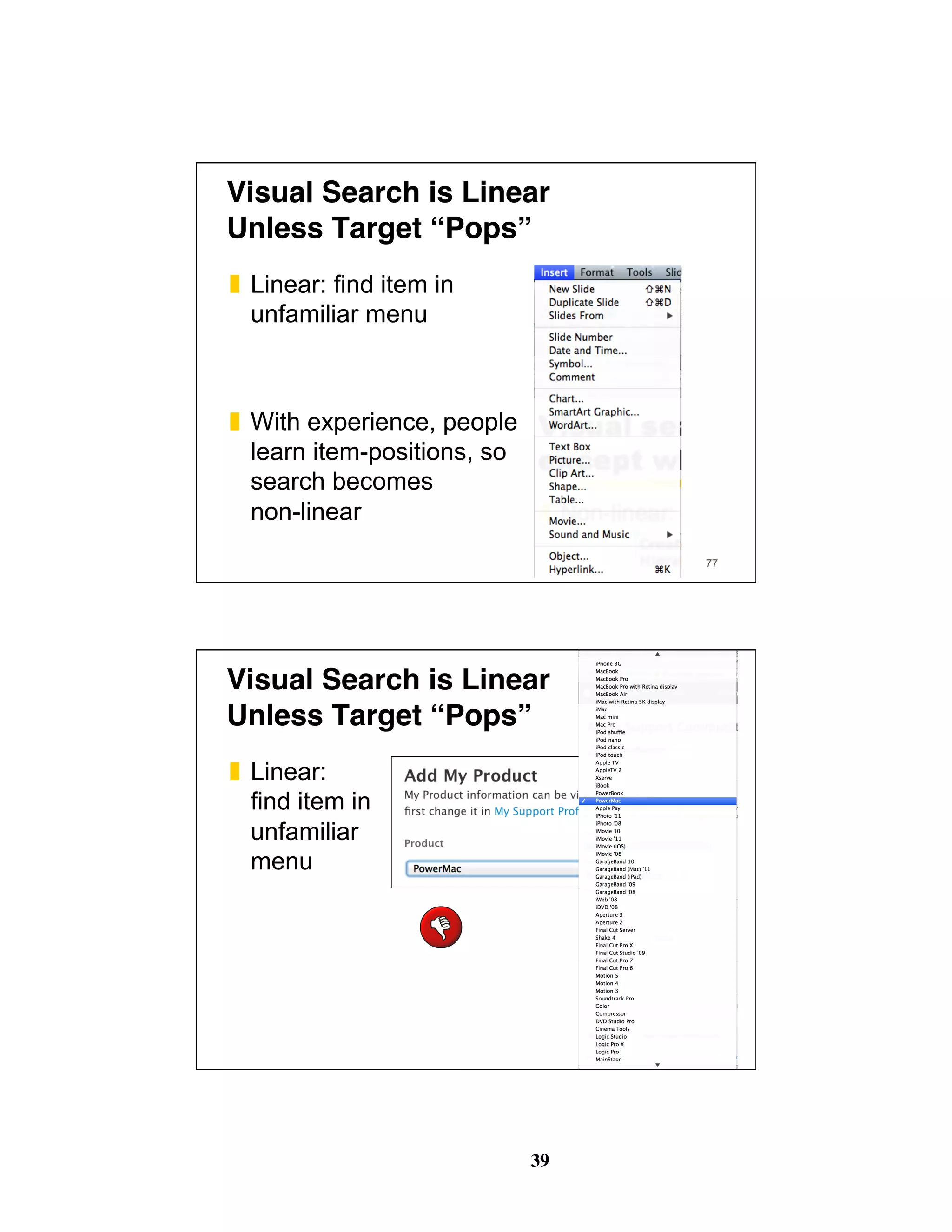 39
Visual Search is Linear 
Unless Target “Pops”
❚  Linear: find item in
unfamiliar menu
❚  With experience, people
learn item-positions, so
search becomes
non-linear
77
Visual Search is Linear 
Unless Target “Pops”
❚  Linear:
find item in
unfamiliar
menu
78
 