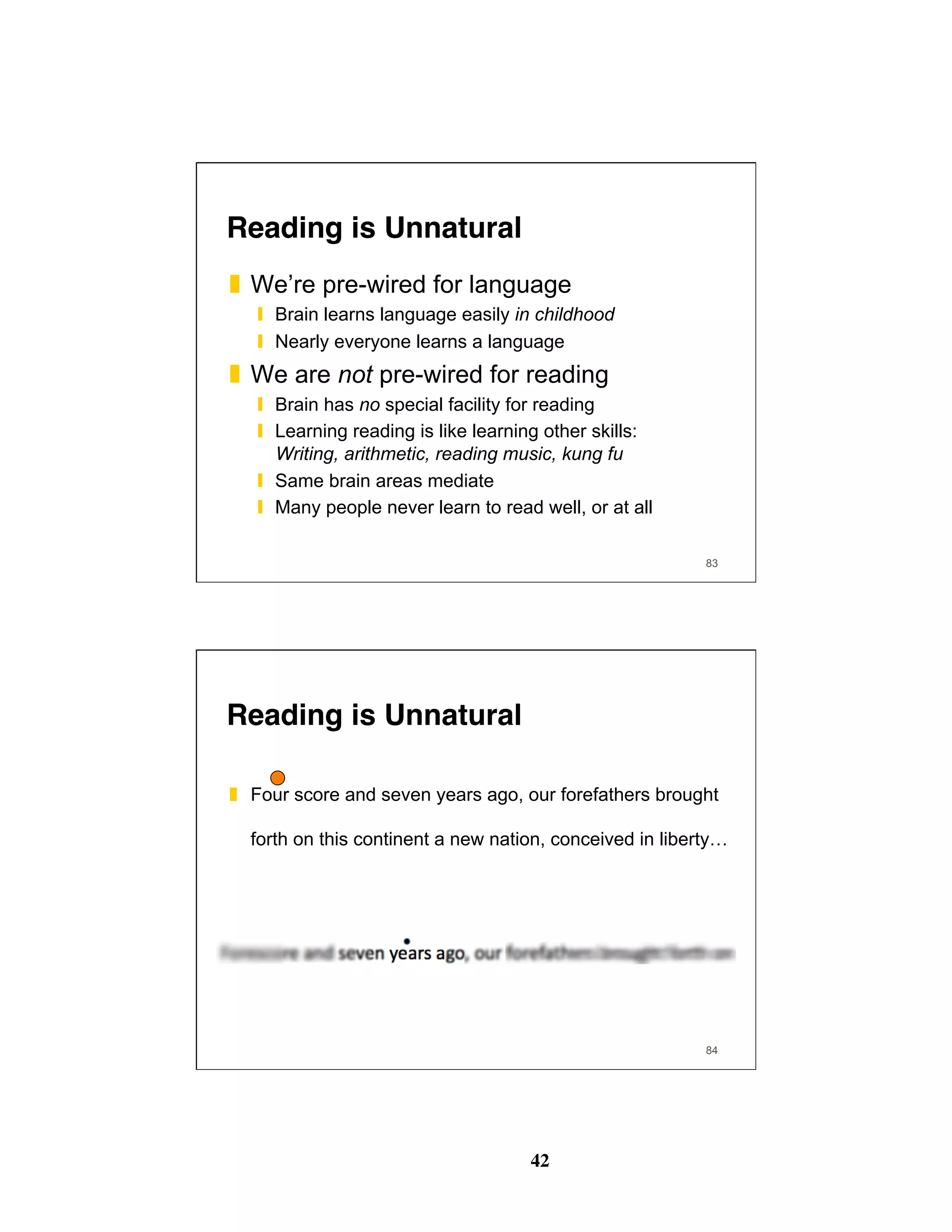 42
Reading is Unnatural
❚  We’re pre-wired for language
❙  Brain learns language easily in childhood
❙  Nearly everyone learns a language
❚  We are not pre-wired for reading
❙  Brain has no special facility for reading
❙  Learning reading is like learning other skills:
Writing, arithmetic, reading music, kung fu
❙  Same brain areas mediate
❙  Many people never learn to read well, or at all
83
Reading is Unnatural
❚  Four score and seven years ago, our forefathers brought
forth on this continent a new nation, conceived in liberty…
84
 