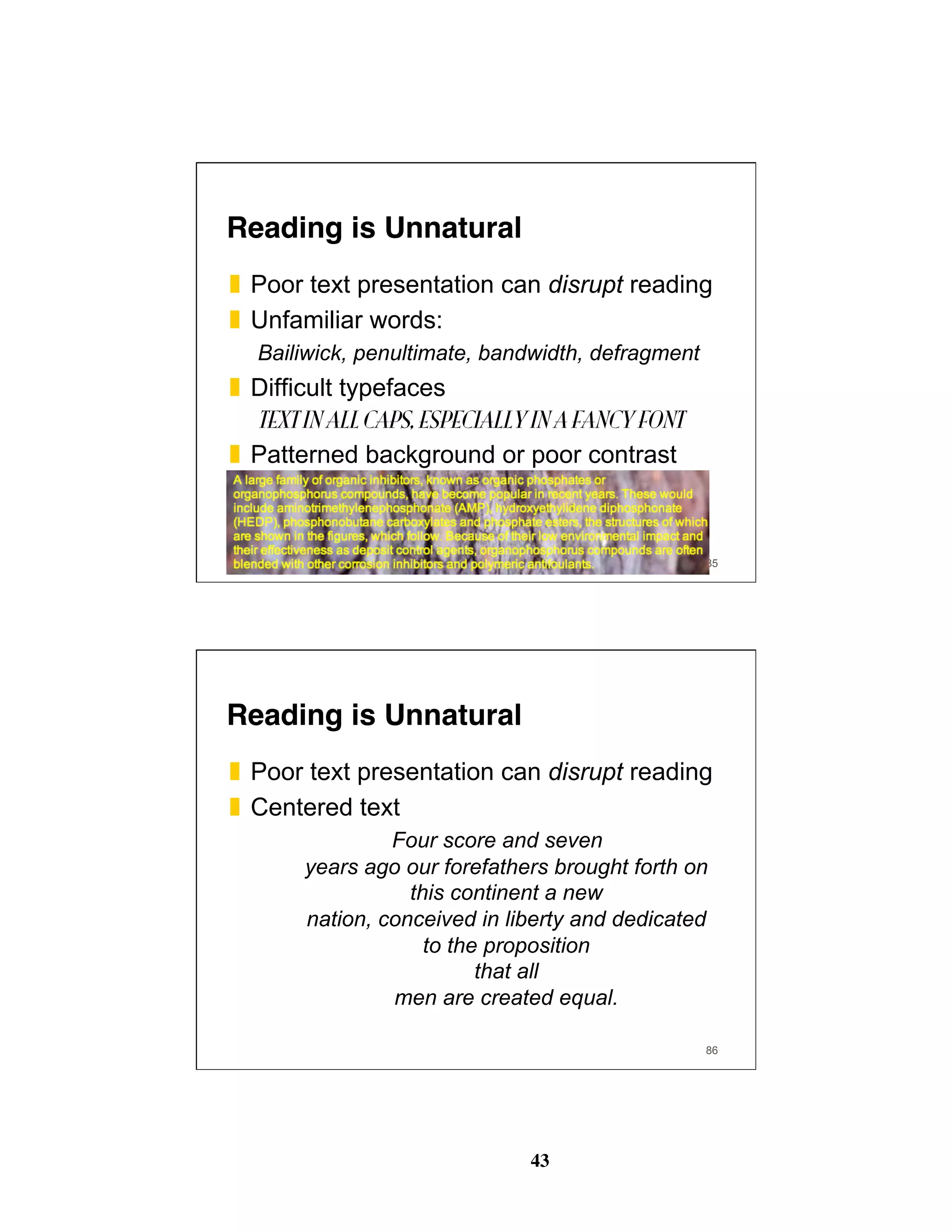 43
Reading is Unnatural
❚  Poor text presentation can disrupt reading
❚  Unfamiliar words:
Bailiwick, penultimate, bandwidth, defragment
❚  Difficult typefaces
TEXT IN ALL CAPS, ESPECIALLY IN A FANCY FONT
❚  Patterned background or poor contrast
85
Reading is Unnatural
❚  Poor text presentation can disrupt reading
❚  Centered text
Four score and seven
years ago our forefathers brought forth on
this continent a new
nation, conceived in liberty and dedicated
to the proposition
that all
men are created equal.
86
 