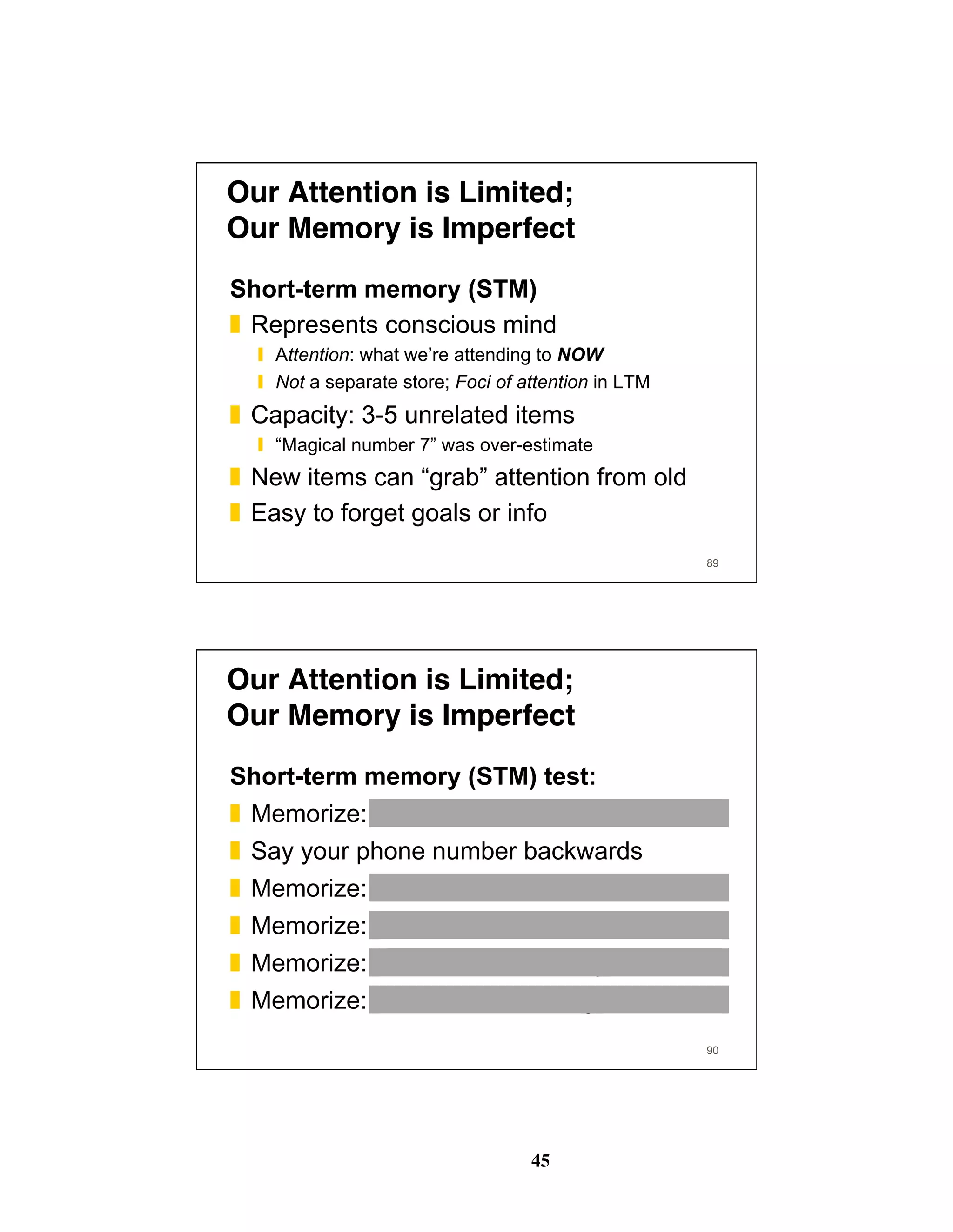 45
89
Our Attention is Limited; 
Our Memory is Imperfect
Short-term memory (STM)
❚  Represents conscious mind
❙  Attention: what we’re attending to NOW
❙  Not a separate store; Foci of attention in LTM
❚  Capacity: 3-5 unrelated items
❙  “Magical number 7” was over-estimate
❚  New items can “grab” attention from old
❚  Easy to forget goals or info
90
Our Attention is Limited; 
Our Memory is Imperfect
Short-term memory (STM) test:
❚  Memorize: 3 8 4 7 5 3 9
❚  Say your phone number backwards
❚  Memorize: 3 1 4 1 5 9 2
❚  Memorize: 1 3 5 7 9 11 13
❚  Memorize: town river corn string car shovel
❚  Memorize: what is the meaning of life
 