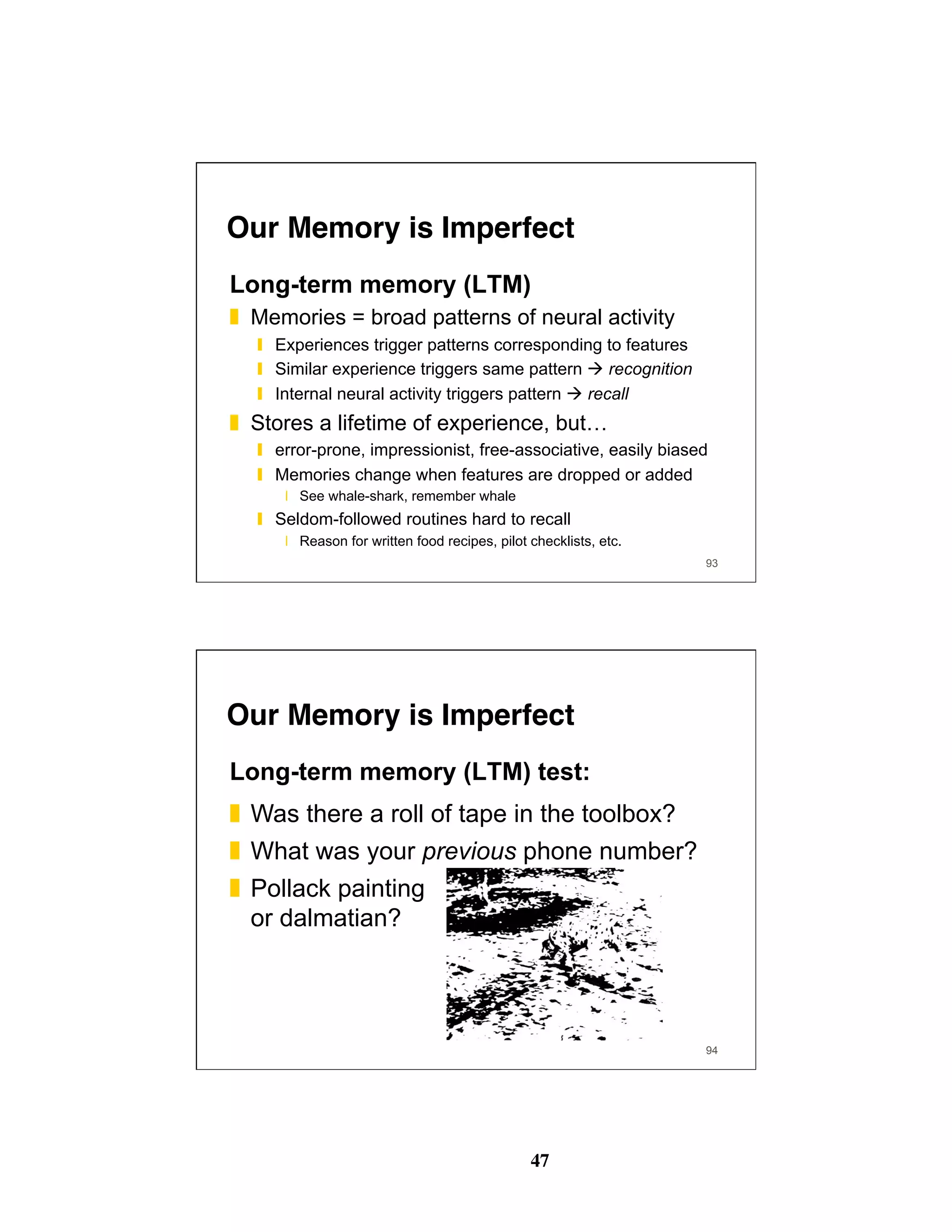 47
93
Our Memory is Imperfect
Long-term memory (LTM)
❚  Memories = broad patterns of neural activity
❙  Experiences trigger patterns corresponding to features
❙  Similar experience triggers same pattern ! recognition
❙  Internal neural activity triggers pattern ! recall
❚  Stores a lifetime of experience, but…
❙  error-prone, impressionist, free-associative, easily biased
❙  Memories change when features are dropped or added
❘  See whale-shark, remember whale
❙  Seldom-followed routines hard to recall
❘  Reason for written food recipes, pilot checklists, etc.
94
Our Memory is Imperfect
Long-term memory (LTM) test:
❚  Was there a roll of tape in the toolbox?
❚  What was your previous phone number?
❚  Pollack painting
or dalmatian?
 