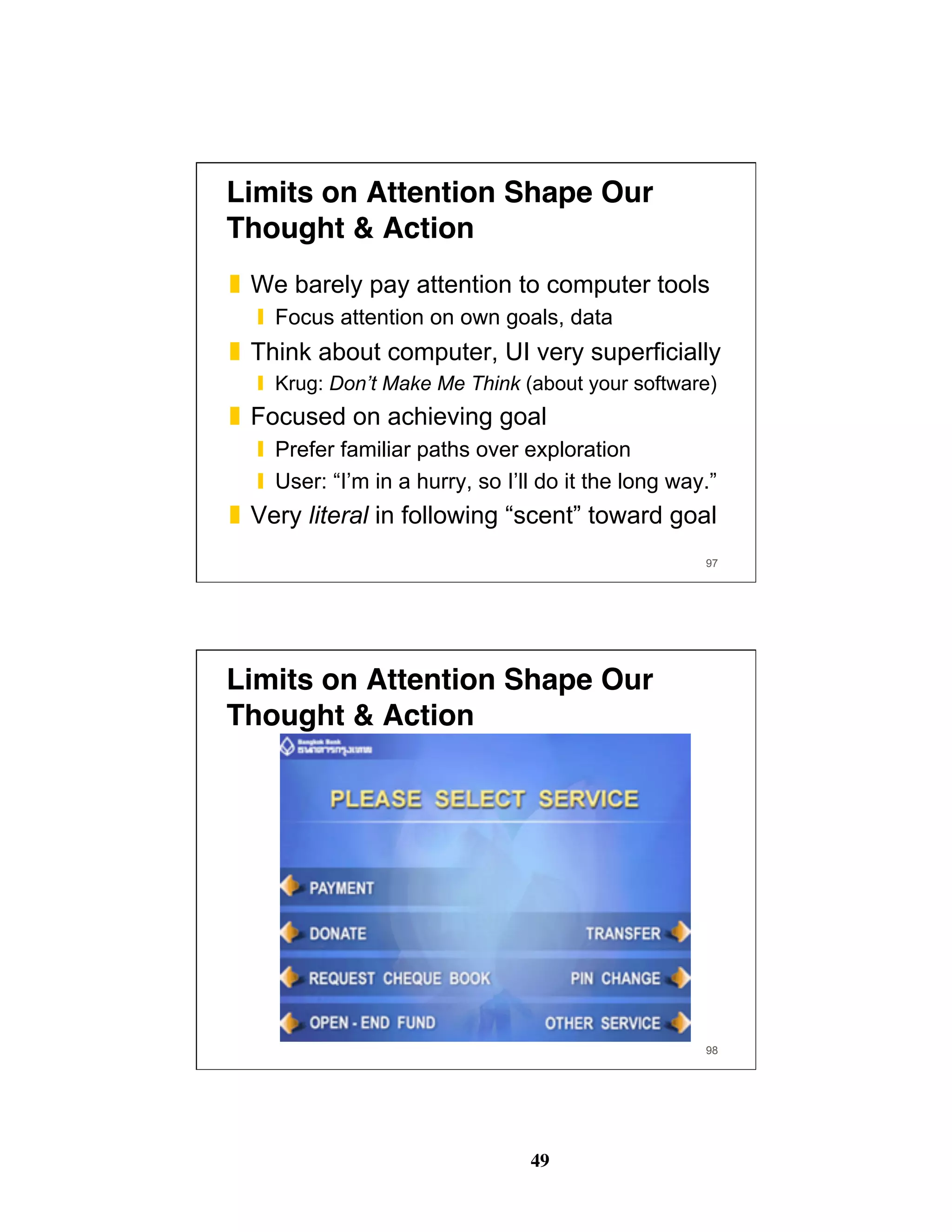 49
97
Limits on Attention Shape Our
Thought & Action
❚  We barely pay attention to computer tools
❙  Focus attention on own goals, data
❚  Think about computer, UI very superficially
❙  Krug: Don’t Make Me Think (about your software)
❚  Focused on achieving goal
❙  Prefer familiar paths over exploration
❙  User: “I’m in a hurry, so I’ll do it the long way.”
❚  Very literal in following “scent” toward goal
98
Limits on Attention Shape Our
Thought & Action
 