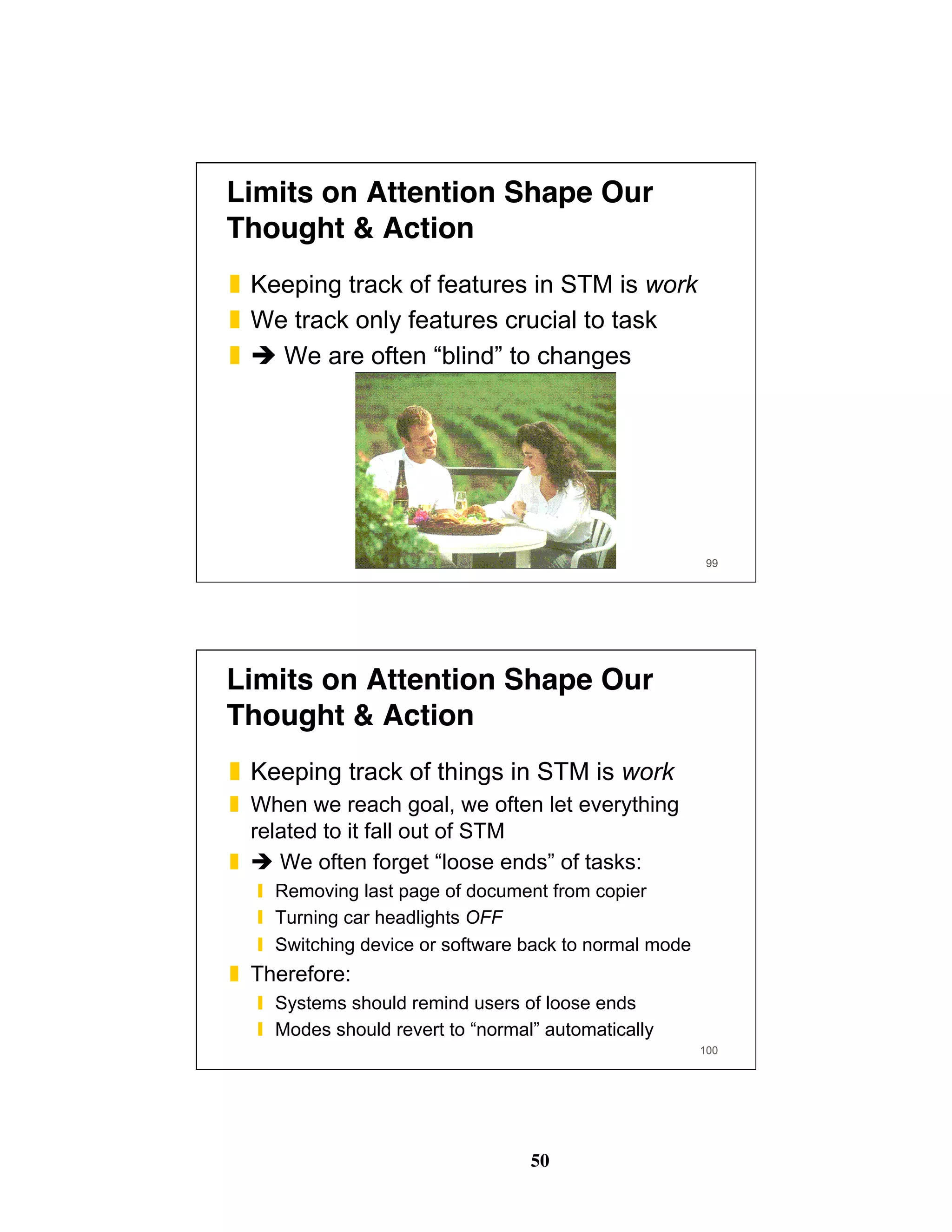 50
Limits on Attention Shape Our
Thought & Action
❚  Keeping track of features in STM is work
❚  We track only features crucial to task
❚  " We are often “blind” to changes
99
100
Limits on Attention Shape Our
Thought & Action
❚  Keeping track of things in STM is work
❚  When we reach goal, we often let everything
related to it fall out of STM
❚  " We often forget “loose ends” of tasks:
❙  Removing last page of document from copier
❙  Turning car headlights OFF
❙  Switching device or software back to normal mode
❚  Therefore:
❙  Systems should remind users of loose ends
❙  Modes should revert to “normal” automatically
 