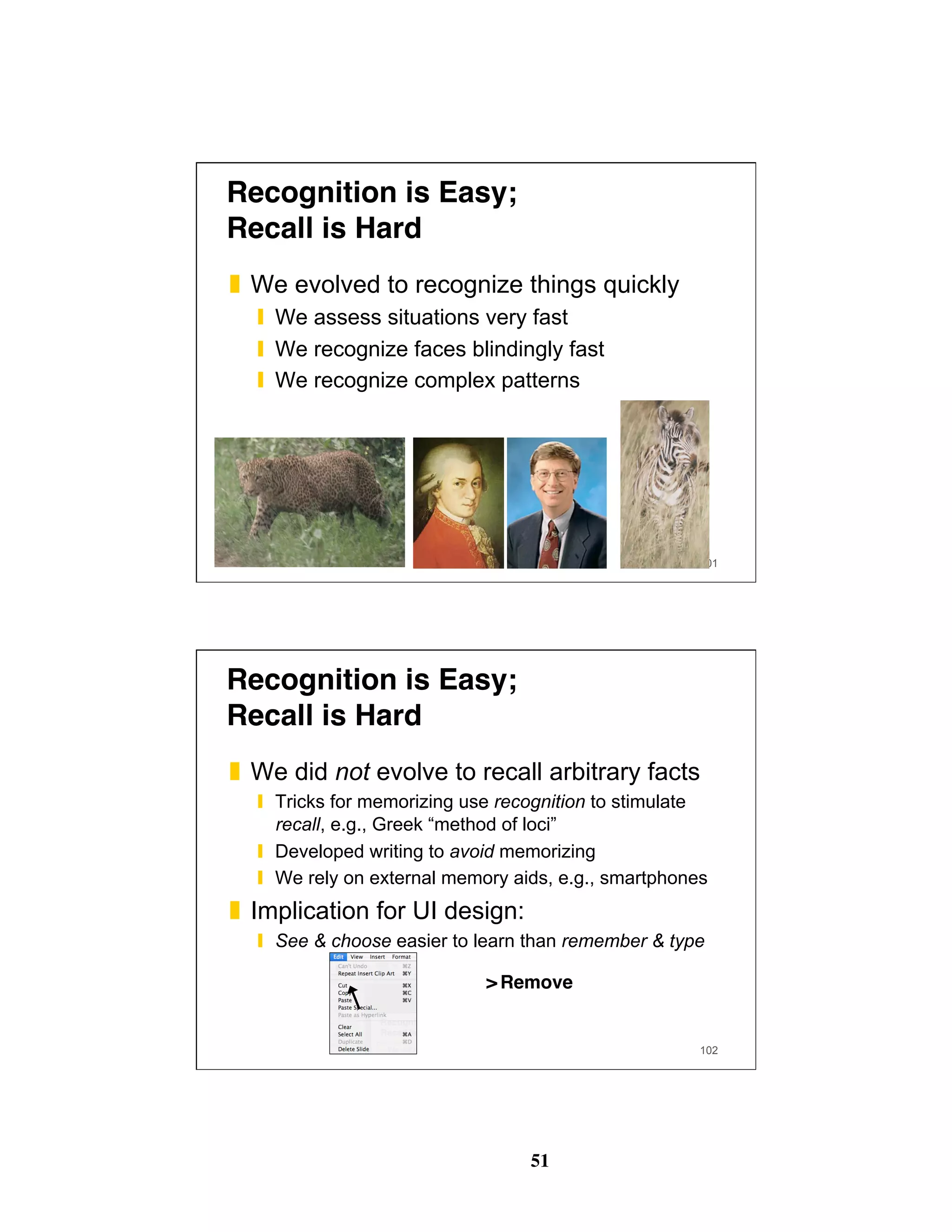 51
101
Recognition is Easy; 
Recall is Hard
❚  We evolved to recognize things quickly
❙  We assess situations very fast
❙  We recognize faces blindingly fast
❙  We recognize complex patterns
102
Recognition is Easy; 
Recall is Hard
❚  We did not evolve to recall arbitrary facts
❙  Tricks for memorizing use recognition to stimulate
recall, e.g., Greek “method of loci”
❙  Developed writing to avoid memorizing
❙  We rely on external memory aids, e.g., smartphones
❚  Implication for UI design:
❙  See & choose easier to learn than remember & type
Remove>
 