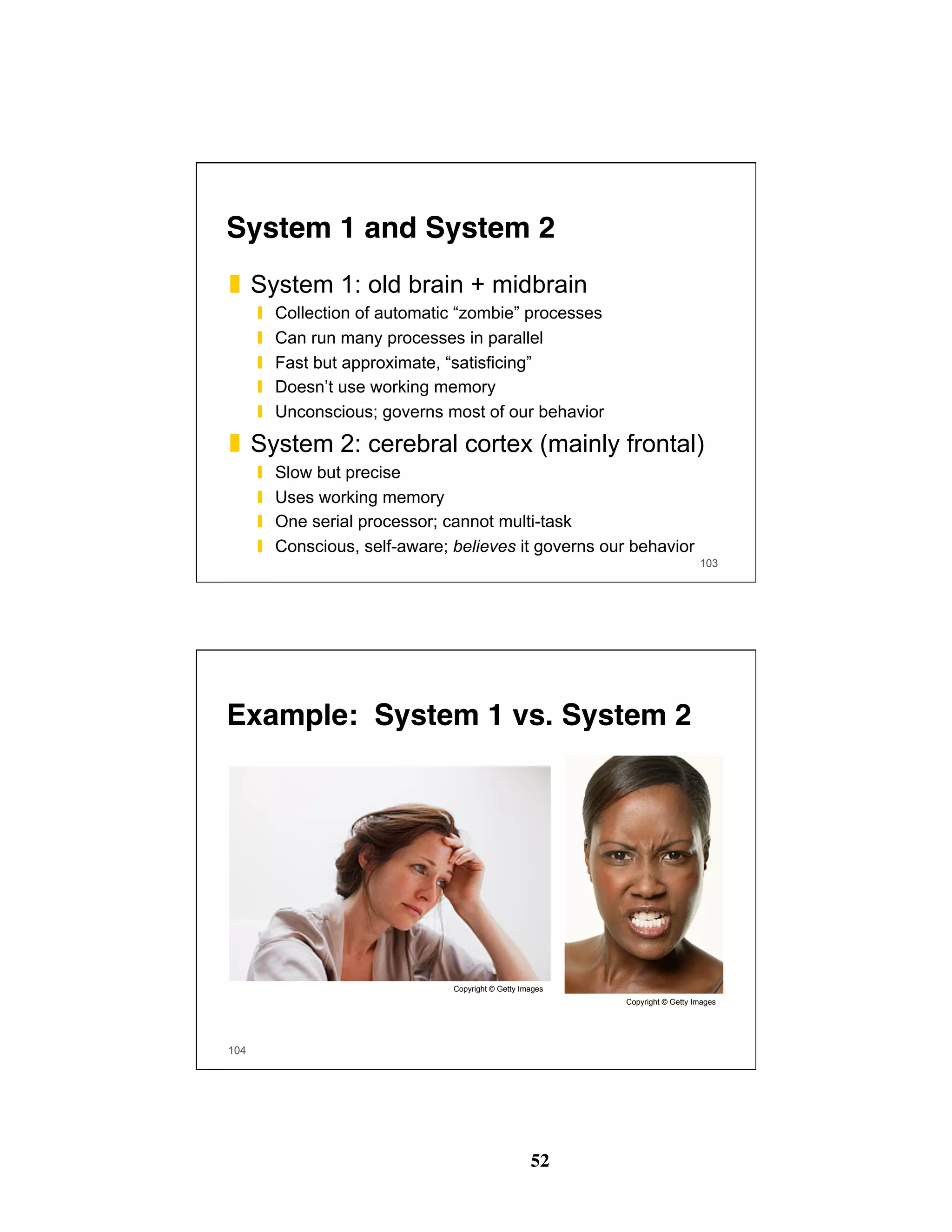 52
System 1 and System 2
❚  System 1: old brain + midbrain
❙  Collection of automatic “zombie” processes
❙  Can run many processes in parallel
❙  Fast but approximate, “satisficing”
❙  Doesn’t use working memory
❙  Unconscious; governs most of our behavior
❚  System 2: cerebral cortex (mainly frontal)
❙  Slow but precise
❙  Uses working memory
❙  One serial processor; cannot multi-task
❙  Conscious, self-aware; believes it governs our behavior
103
Example: System 1 vs. System 2
104
Copyright © Getty Images
Copyright © Getty Images
 