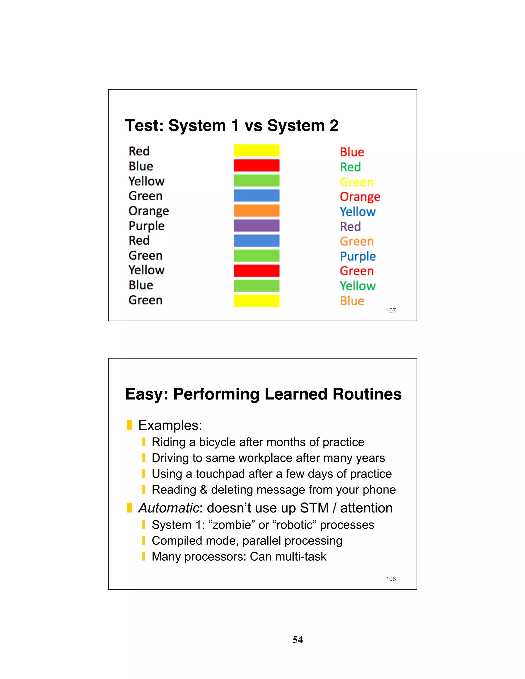 54
Test: System 1 vs System 2
107
108
Easy: Performing Learned Routines
❚  Examples:
❙  Riding a bicycle after months of practice
❙  Driving to same workplace after many years
❙  Using a touchpad after a few days of practice
❙  Reading & deleting message from your phone
❚  Automatic: doesn’t use up STM / attention
❙  System 1: “zombie” or “robotic” processes
❙  Compiled mode, parallel processing
❙  Many processors: Can multi-task
 