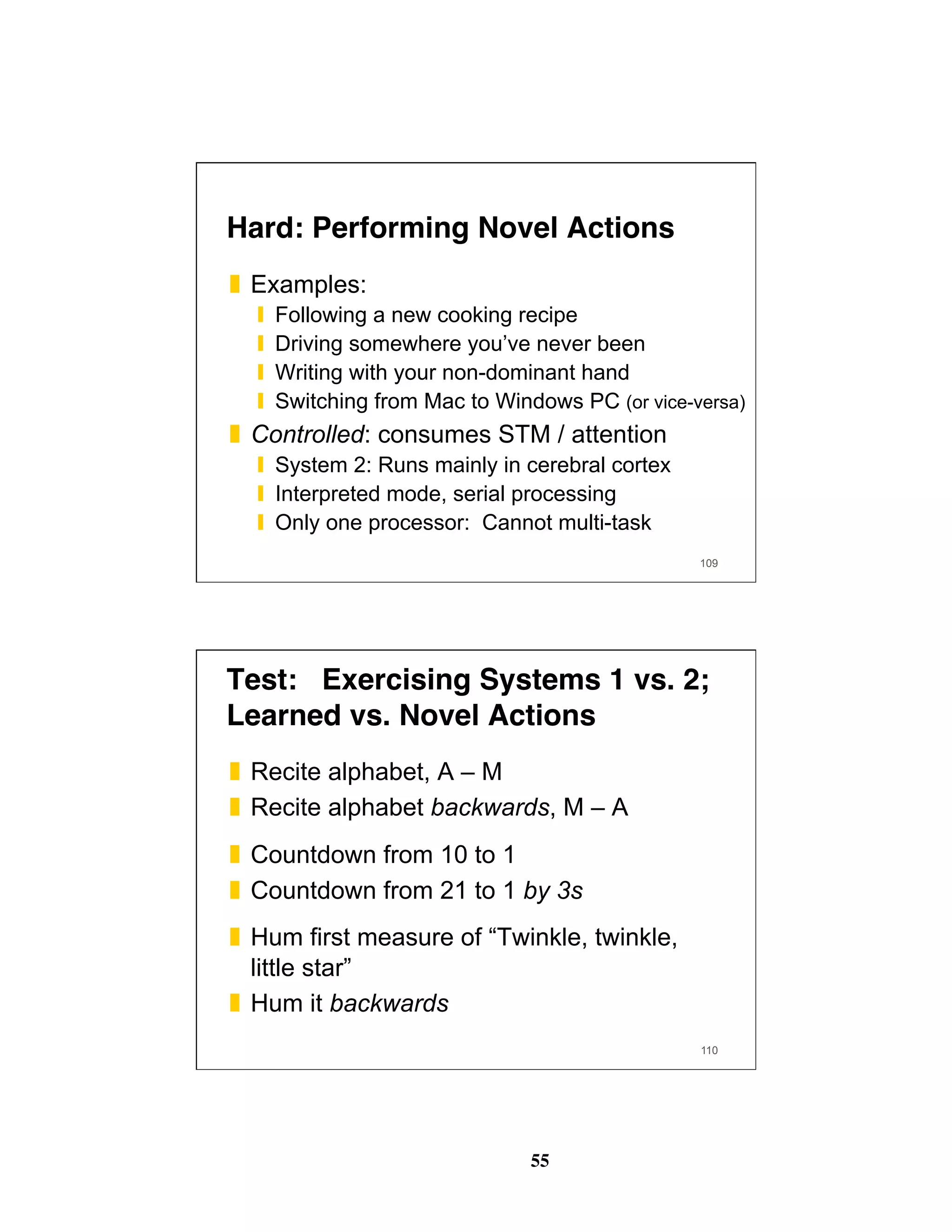 55
Hard: Performing Novel Actions
❚  Examples:
❙  Following a new cooking recipe
❙  Driving somewhere you’ve never been
❙  Writing with your non-dominant hand
❙  Switching from Mac to Windows PC (or vice-versa)
❚  Controlled: consumes STM / attention
❙  System 2: Runs mainly in cerebral cortex
❙  Interpreted mode, serial processing
❙  Only one processor: Cannot multi-task
109
110
Test: Exercising Systems 1 vs. 2; 
Learned vs. Novel Actions
❚  Recite alphabet, A – M
❚  Recite alphabet backwards, M – A
❚  Countdown from 10 to 1
❚  Countdown from 21 to 1 by 3s
❚  Hum first measure of “Twinkle, twinkle,
little star”
❚  Hum it backwards
 