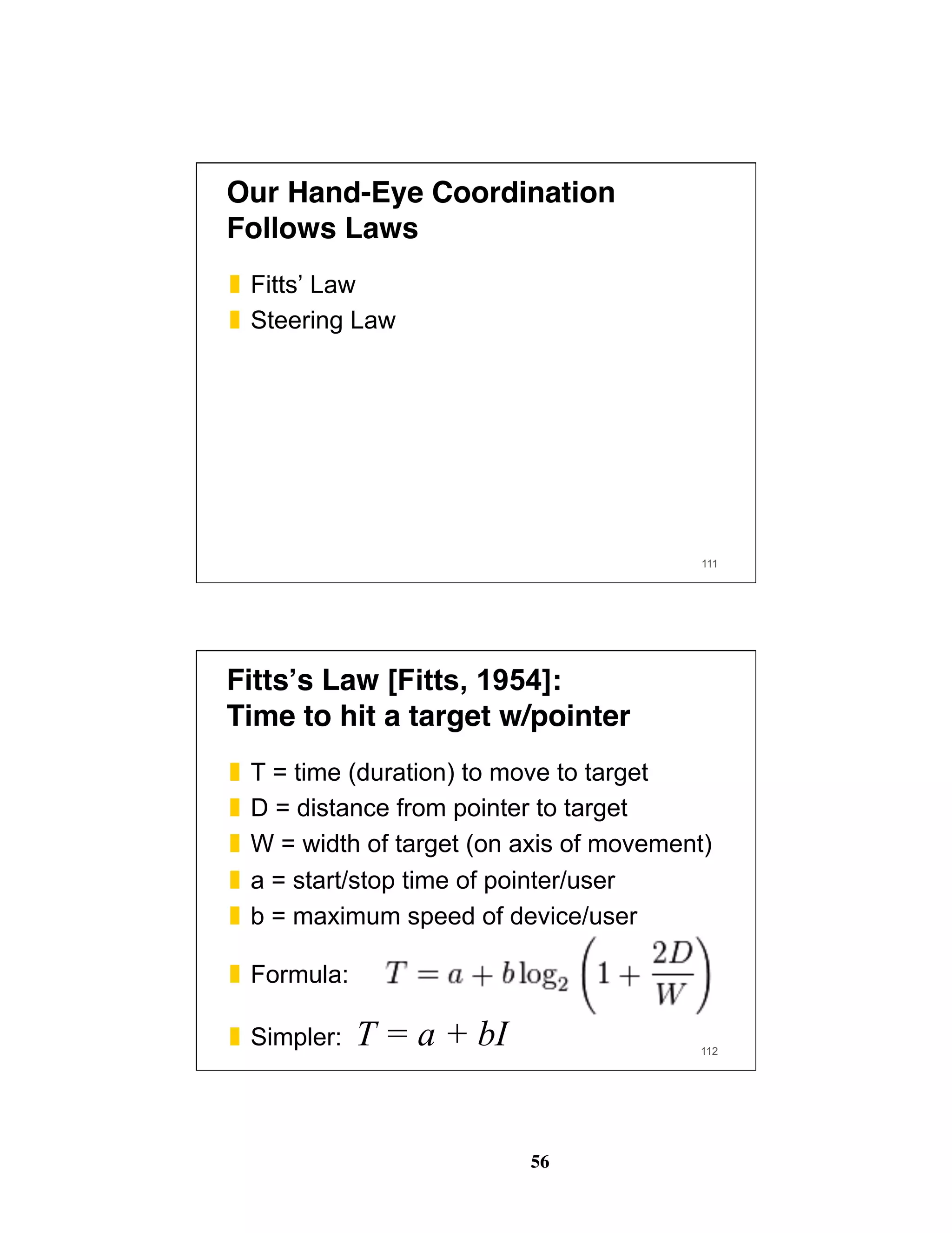 56
Our Hand-Eye Coordination
Follows Laws
❚  Fitts’ Law
❚  Steering Law
111
Fitts’s Law [Fitts, 1954]: 
Time to hit a target w/pointer
❚  T = time (duration) to move to target
❚  D = distance from pointer to target
❚  W = width of target (on axis of movement)
❚  a = start/stop time of pointer/user
❚  b = maximum speed of device/user
❚  Formula:
❚  Simpler: T = a + bI 112
 