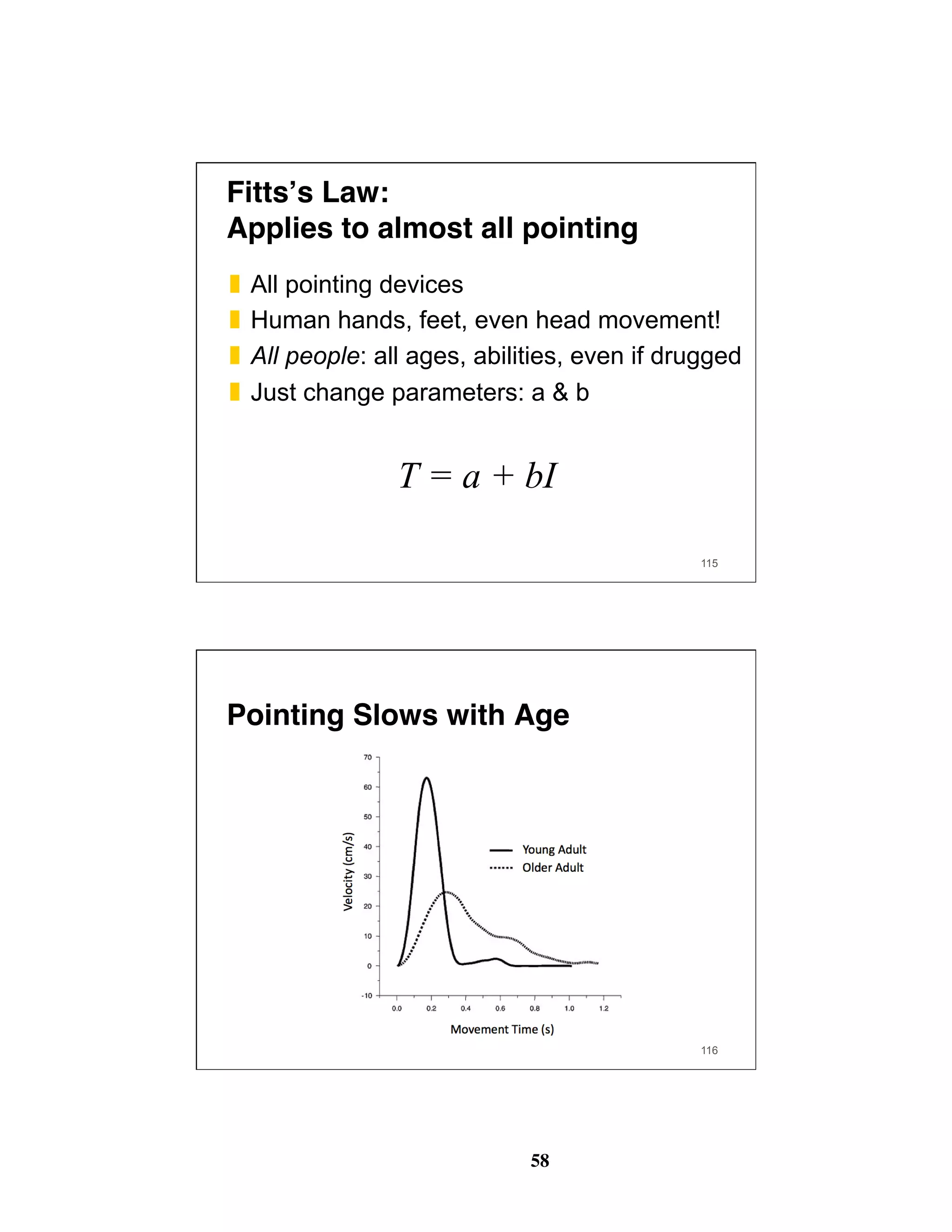 58
Fitts’s Law: 
Applies to almost all pointing
❚  All pointing devices
❚  Human hands, feet, even head movement!
❚  All people: all ages, abilities, even if drugged
❚  Just change parameters: a & b
T = a + bI
115
Pointing Slows with Age
116
 