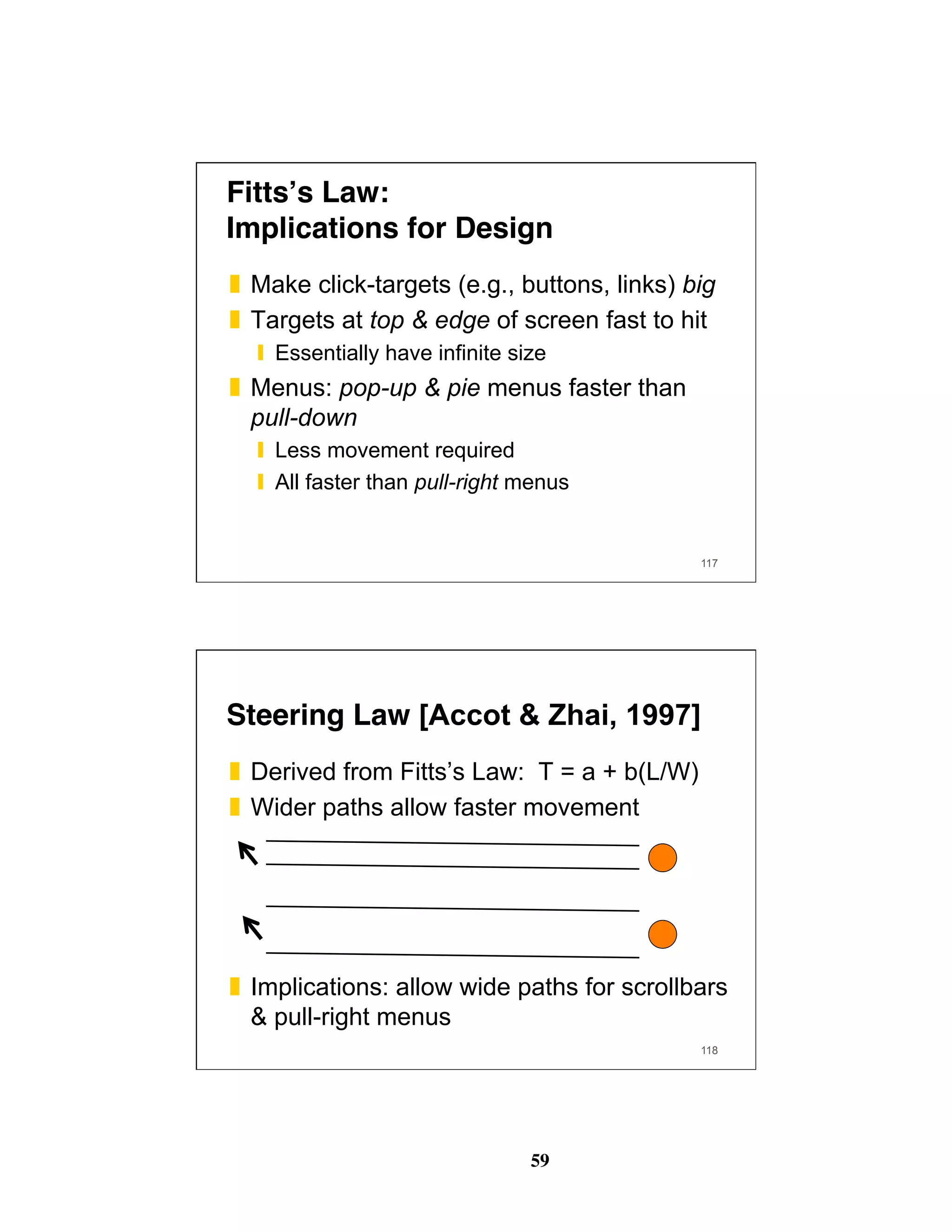 59
Fitts’s Law: 
Implications for Design
❚  Make click-targets (e.g., buttons, links) big
❚  Targets at top & edge of screen fast to hit
❙  Essentially have infinite size
❚  Menus: pop-up & pie menus faster than
pull-down
❙  Less movement required
❙  All faster than pull-right menus
117
Steering Law [Accot & Zhai, 1997]
❚  Derived from Fitts’s Law: T = a + b(L/W)
❚  Wider paths allow faster movement
❚  Implications: allow wide paths for scrollbars
& pull-right menus
118
 