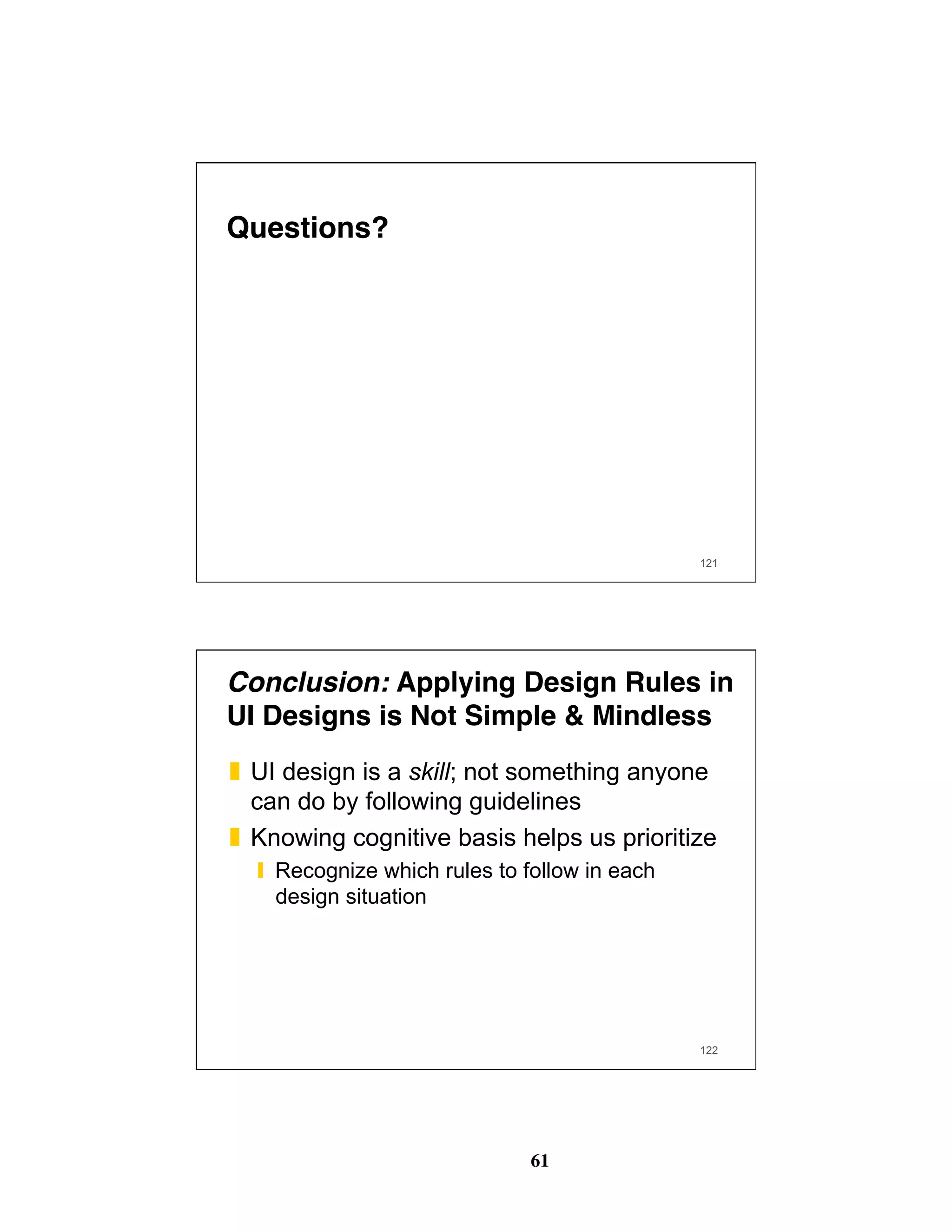 61
121
Questions?
122
Conclusion: Applying Design Rules in
UI Designs is Not Simple & Mindless
❚  UI design is a skill; not something anyone
can do by following guidelines
❚  Knowing cognitive basis helps us prioritize
❙  Recognize which rules to follow in each
design situation
 