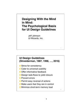 1
1
Designing With the Mind
in Mind: 
The Psychological Basis
for UI Design Guidelines
Jeff Johnson 
UI Wizards, Inc.
2
UI Design Guidelines 
(Shneiderman, 1987, 1998, …, 2016)
❚  Strive for consistency
❚  Cater to universal usability
❚  Offer informative feedback
❚  Design task-flows to yield closure
❚  Prevent errors
❚  Permit easy reversal of actions
❚  Make users feel they are in control
❚  Minimize short-term memory load
 