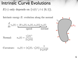 Intrinsic Curve Evolutions
E( ) only depends on { (t)  t              [0, 1]}.

Intrinsic energy E: evolution along the normal
                                                       s
    d
       ⇥s (t) = (⇥s (t), ns (t), ⇤s (t)) ns (t)            ns
    ds
                      speed              normal


                         s (t)
Normal:      ns (t) =
                        || s (t)||

                                           1
Curvature:    ⇥s (t) = ns (t), s (t)⇥
                                      || s (t)||2


                                                                6
 