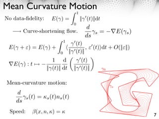 Mean Curvature Motion
                                            1
No data-ﬁdelity:         E( ) =                 || (t)||dt
                                        0
                                                  d
         Curve-shortening ﬂow.                         s   =         E( s )
                                                  ds
                                  1
                                         (t)
 E( + ⇥) = E( ) +                              , ⇥ (t)⇥dt + O(||⇥||)
                              0       || (t)||
                          1 d              (t)
 ⌅E( ) : t ⇤⇥
                       || (t)|| dt      || (t)||             0



Mean-curvature motion:
                                                                 s

    d
           s (t)   = ⇥s (t)ns (t)
    ds
  Speed:           (x, n, ⇥) = ⇥
                                                                              7
 
