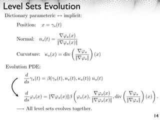 Level Sets Evolution
Dictionary parameteric           implicit:
     Position:    x=    s (t)


                                  s (x)
     Normal: ns (t) =
                            ||    s (x)||

                                          ⇥s
     Curvature:     s (x)   = div                  (x)
                                       || ⇥s ||
Evolution PDE:
        d
           ⇥s (t) = (⇥s (t), ns (t), ⇤s (t)) ns (t)
        ds

        d                                            ⇥s (x)              ⇥s
           ⇥s (x) = || ⇥s (x)||           ⇥s (x),             , div              (x) .
        ds                                        || ⇥s (x)||         || ⇥s ||
         All level sets evolves together.
                                                                                    14
 