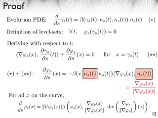 Proof
                    d
Evolution PDE:         ⇥s (t) = (⇥s (t), ns (t), ⇤s (t)) ns (t)             ( )
                    ds
Deﬁnition of level-sets:      t, ⇥s ( s (t)) = 0

Deriving with respect to t:
              ⇤ s       ⇤⇥s
      ⇥s (x),     (t) +     (x) = 0              for x =         s (t)     ( )
              ⇤s         ⇤s
                 ⌅⇤s
( )+( ):             (x) =        (x, ns (t), ⇥s (t))      ⇤s (x), ns (t)
                  ⌅s
                                                                         s (x)
                                                              =
                                                                  ||     s (x)||
 For all x on the curve,
     d                                    ⇥s (x)              ⇥s
        ⇥s (x) = || ⇥s (x)||   ⇥s (x),             , div               (x) .
     ds                                || ⇥s (x)||         || ⇥s ||
                                                                               15
 