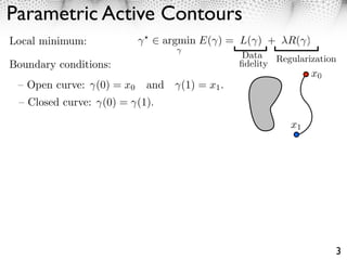 Parametric Active Contours
Local minimum:                   argmin E( ) = L( ) + ⇥R( )
                                                  Data   Regularization
Boundary conditions:                             ﬁdelity
                                                                 x0
 – Open curve:     (0) = x0   and   (1) = x1 .
 – Closed curve:    (0) = (1).

                                                            x1




                                                                      3
 