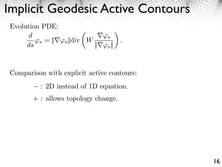 Implicit Geodesic Active Contours
 Evolution PDE:
      d                             s
          s = ||   s ||div W               .
      ds                       ||   s ||




Comparison with explicit active contours:
          : 2D instead of 1D equation.
        + : allows topology change.




                                               16
 