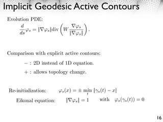 Implicit Geodesic Active Contours
 Evolution PDE:
      d                                    s
          s = ||      s ||div W                       .
      ds                           ||      s ||




Comparison with explicit active contours:
           : 2D instead of 1D equation.
        + : allows topology change.


 Re-initialization:       ⇥s (x) = ± min || s (t)              x||
                                                  t
    Eikonal equation:         ||        s ||   =1         with ⇥s ( s (t)) = 0


                                                                                 16
 