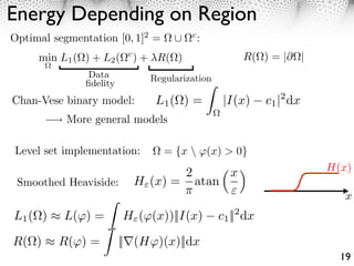 Energy Depending on Region
Optimal segmentation [0, 1]2 =           c
                                             :
     min L1 ( ) + L2 (    c
                              ) + R( )                 R( ) = |         |
                Data            Regularization
               ﬁdelity
Chan-Vese binary model:          L1 ( ) =         |I(x)      c1 |2 dx
           More general models

Level set implementation:          = {x  (x) > 0}
                                         2        x                         H(x)
 Smoothed Heaviside:          H (x) =        atan
                                                  ⇥                            x
L1 ( ) ⇥ L( ) =          H ( (x))||I(x)          c1 ||2 dx

R( )     R( ) =          ||⇥(H )(x)||dx
                                                                              19
 