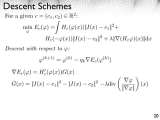 Descent Schemes
For a given c = (c1 , c2 )      R2 :
        min Ec ( ) =         H ( (x))||I(x)         c1 ||2 +
         ⇥

                   H ( ⇥(x))||I(x)            c2 ||2 + ||⇥(H ⇥)(x)||dx
Descent with respect to        :
               ⇥(k+1) = ⇥(k)            k    Ec (⇥(k) )

     Ec ( ) = H ( (x))G(x)
                                                                 ⇥⇥
   G(x) = ||I(x)         2
                     c1 ||     ||I(x)           2
                                            c2 ||    div                (x)
                                                               ||⇥⇥||



                                                                              20
 