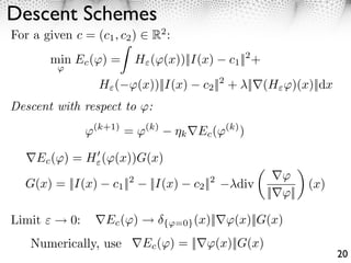 Descent Schemes
For a given c = (c1 , c2 )       R2 :
        min Ec ( ) =          H ( (x))||I(x)           c1 ||2 +
         ⇥

                    H ( ⇥(x))||I(x)            c2 ||2 + ||⇥(H ⇥)(x)||dx
Descent with respect to         :
                  ⇥(k+1) = ⇥(k)          k    Ec (⇥(k) )

     Ec ( ) = H ( (x))G(x)
                                                                    ⇥⇥
   G(x) = ||I(x)          2
                      c1 ||     ||I(x)           2
                                             c2 ||      div                (x)
                                                                  ||⇥⇥||

Limit        0:    ⇥Ec (⇥)          { =0} (x)||⇥⇥(x)||G(x)

    Numerically, use           Ec ( ) = ||           (x)||G(x)
                                                                                 20
 