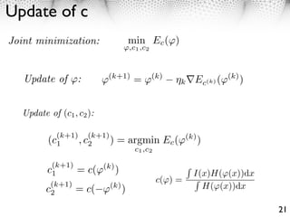 Update of c
Joint minimization:              min Ec ( )
                                  ,c1 ,c2



   Update of :             ⇥(k+1) = ⇥(k)         k     Ec(k) (⇥(k) )


  Update of (c1 , c2 ):

            (k+1)     (k+1)
         (c1        , c2      ) = argmin Ec (        (k)
                                                           )
                                   c1 ,c2

         (k+1)
        c1     = c( (k) )                              I(x)H( (x))dx
                                            c( ) =
         (k+1)
        c2     = c( (k) )                                H( (x))dx

                                                                       21
 