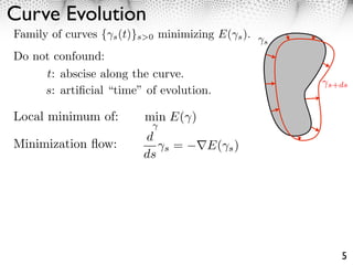 Curve Evolution
Family of curves { s (t)}s>0 minimizing E( s ).
                                                  s

Do not confound:
     t: abscise along the curve.
                                                      s+ds
     s: artiﬁcial “time” of evolution.

Local minimum of:        min E( )
                         d
Minimization ﬂow:             s   =   E( s )
                         ds




                                                        5
 
