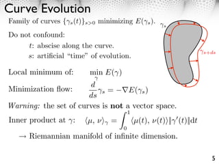 Curve Evolution
Family of curves { s (t)}s>0 minimizing E( s ).
                                                     s

Do not confound:
     t: abscise along the curve.
                                                                    s+ds
     s: artiﬁcial “time” of evolution.

Local minimum of:        min E( )
                       d
Minimization ﬂow:          s =     E( s )
                       ds
Warning: the set of curves is not a vector space.
                                        1
Inner product at :       µ, ⇥⇥ =            µ(t), ⇥(t)⇥|| (t)||dt
                                    0
      Riemannian manifold of inﬁnite dimension.

                                                                      5
 