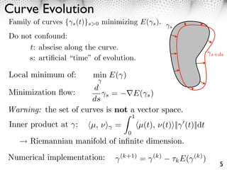 Curve Evolution
Family of curves { s (t)}s>0 minimizing E( s ).
                                                      s

Do not confound:
     t: abscise along the curve.
                                                                        s+ds
     s: artiﬁcial “time” of evolution.

Local minimum of:        min E( )
                       d
Minimization ﬂow:          s =     E( s )
                       ds
Warning: the set of curves is not a vector space.
                                        1
Inner product at :       µ, ⇥⇥ =            µ(t), ⇥(t)⇥|| (t)||dt
                                    0
      Riemannian manifold of inﬁnite dimension.
Numerical implementation:         (k+1)
                                            =   (k)
                                                      ⇥k E(   (k)
                                                                    )
                                                                          5
 