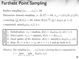 Farthest Point Sampling
Surface sampling {x1 , . . . , xn }                    M.
                                                                                     ⇤     ⇤
Parametric domain sampling:                            : [0, 1] ⇥
                                                              2
                                                                      M, xi,j   = (i/ n, j/ n).
                                                                    def.
      -covering:             i   B (xi ) = M, where B (x) = {y  dM (x, y)               }.
      -separated: min(dM (xi , xj ))                   .

                 1.   Initialization: x1 random, d(x)      dM (x0 , x), set i = 1.
Farthest point




                 2.   Select point: xi+1 = argmaxx d(x), = d(xi+1 ).
                 3.   Local update of the distance: d(x)    min(d(x), dM (xi+1 , x)).
                 4.   Stop: If i < n or > 0 , set i    i + 1 and go back to 2.

Theorem: The sampling {x1 , . . . , xn } is an -covering that is -separated for
                          = max          min       dM (xi , xj ).
                             i=1,...,n j=1,...,n
                                                                                              16
 