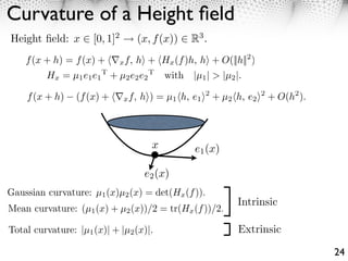 Curvature of a Height ﬁeld
Height ﬁeld: x ⇥ [0, 1]2        (x, f (x)) ⇥ R3 .
    f (x + h) = f (x) + ⇤x f, h⇥ + Hx (f )h, h⇥ + O(||h||2 )
         Hx = µ1 e1 e1 T + µ2 e2 e2 T with |µ1 | > |µ2 |.

    f (x + h)    (f (x) + ⇥⌅x f, h⇤) = µ1 ⇥h, e1 ⇤2 + µ2 ⇥h, e2 ⇤2 + O(h2 ).



                                    x          e1 (x)

                                  e2 (x)
Gaussian curvature: µ1 (x)µ2 (x) = det(Hx (f )).
                                                          Intrinsic
Mean curvature: (µ1 (x) + µ2 (x))/2 = tr(Hx (f ))/2.

Total curvature: |µ1 (x)| + |µ2 (x)|.                     Extrinsic

                                                                               24
 