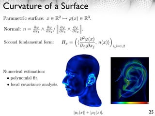 Curvature of a Surface
Parametric surface: x ⇥ R2 ⇤          (x) ⇥ R3 .
               ⇥      ⇥         ⇥     ⇥
Normal: n =    ⇥x1    ⇥x2 /     ⇥x1   ⇥x2    .

                                            ⇥ 2 (x)        ⇥
Second fundamental form:         Hx =               , n(x)⇥
                                            ⇥xi ⇥xj          i,j=1,2




Numerical estimation:
 • polynomial ﬁt.
 • local covariance analysis.




                                        |µ1 (x)| + |µ2 (x)|.           25
 