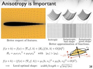 Anisotropy is Important                                     8                                      Jonathan Richard Shewchuk




   Better respect of features.                                   Isotropic                         Anisotropic, Anisotropic,
                                                            Figure 2: A visual illustration of how large angles, but not small angles, can cause the error   f−     g to
                                                                                                   bad shape    good shape
                                                            explode. In each triangulation, 200 triangles are used to render a paraboloid.


                                                                    Better approximation of 20
                                                                              40
                                                                                          20 functions.

                                                                                                                       40
                                                                                                                                             40          e1
f (x + h) = f (x) + ⇤x f, h⇥ + Hx (f )h, h⇥ + O(||h|| )                                          2
                                                                                     35                       65
                                                      50                                                                       20
                                                                                                                                 40
                                                                                                                               x
   Hx = µ1 e1 e1 + µ2 e2 e2
                      T                   T
                                                with |µ1 | > |µ2 |.
                                                            Figure 3: As the large angle of the triangle approaches 180◦ , or the sliver tetrahedron becomes arbitrarily
                                                                                                  ⇥
                                                            ﬂat, the magnitude of the vertical component of   g becomes arbitrarily large.
                                                                                                                                                         ⇥
                                                                                                      µ1                                                     µ2
                                                            sphere, then perturbing one of the vertices just off the equator so that the sliver has some (but not much)
                                                            volume.

f (x + h)     (f (x) + ⇥⌅x f, h⇤) = µ1 ⇥h, ge1and2not+−µ2,⇥h, cangenerators+ O(h2 ). elements. Section 6.1 presents
                                              , ⇤                    which ebe ⇤
                                            Because of this sensitivity, mesh
                                                         f g    ∞
                                                                                  2 usually choose the shapes of elements to control f −
                                                                              2 reduced simply by using smaller
                                                                                     ∞
                                                            quality measures that judge the shape of elements based on their ﬁtness for interpolation.

  =         Local optimal shape:                    width/length = “weaker butf2−|/|µ1 |a triangle.3c r ﬁrstisupperasbound is almost tight,
                                                        to within a factor of two. The      |µ simpler upper bound” of The not good an indicator as
                                                            Table 2 gives two upper bounds on       g    over   ∞
                                                                                                                                    t circ
                                                                                                                                          28
                                                            the stronger upper bound, but it has the advantages of being smooth almost everywhere (and therefore more
 