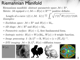 Riemannian Manifold
Riemaniann manifold: abstract parametric space M Rn .
Metric: M equiped x ⇥ M ⇤ H(x) ⇥ Rn n positive deﬁnite.
                                           1⇥
                                    def.         T
  Length of a curve (t) M:     L( ) =         (t) H( (t)) (t)dt.
Examples:                                0

  Euclidean space: M = Rn and H(x) = Idn .
  2D shape: M      R2 and H(x) = Id2 .
  Parametric surface: H(x) = Ix ﬁrst fundamental form.
  Isotropic metric: H(x) = W (x)Idn , W (x) > 0 weight function.
  Image processing: I : [0, 1]2 ⇥ R, W (x) = ( + ||⇤x I||)   1
                                                                 .
  DTI imaging: M = [0, 1]3 , H(x) =di usion tensor.
W (x)



                                                                     3
 