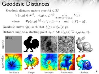 Geodesic Distances
            Geodesic distance metric over M Rn
                                           def.
                  ⇥ (x, y) M2 , dM (x, y) =     min                     L( )
                                                     T >0,   PT (x,y)
                                  def.
               where     PT (x, y) = {  (0) = x and                    (T ) = y} .
     Geodesic curve: (t) such that L( ) = dM (x, y).
                                                                   def.
     Distance map to a starting1057 x0
      2     ECCV-08 submission ID
                                  point              M: Ux0 (x) = dM (x0 , x).
metric
geodesics




             Euclidean    Shape          Isotropic       Anisotropic           Surface   4
 