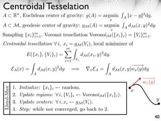 Centroidal Tesselation
A ⇥ Rn , Euclidean center of gravity: g(A) = argmin                     A
                                                                          ||x   y||2 dy.
                                                               x
A           M, geodesic center of gravity: gM (A) = argmin              A
                                                                          dM (x, y)2 dy
                                                               x
Sampling {xi }m , Voronoi tessellation VoronoiM ({xi }i ) = {Vi }m .
              i=1                                                i=1

Centroidal tessellation              i, xi = gM (Vi ), local minimizer of
                                         m ⇥
                    E({xi }, {Vi }i ) =        dM (xi , y)2 dy.
                                          i=1   Vi
                                                                                ⇥
            EA (x) =       dM (x, y) dy
                                   2
                                            =⇤       ⌅x EA =       dM (x, y)nx (y)dy
                       A                                       A
                                                                                      ⇥
                                                                                  nx (y)
            1.   Initialize: {xi }i  random.
Lloyd-Max




                                                                            x
            2.   Update regions: ⇥ i, {Vi }i   VoronoiM ({xi }i ).
                                                                                           y
            3.   Update centers: ⇥ i, xi     gM (Vi ).
            4.   Stop: while not converged, go back to 2.
                                                                                           40
 