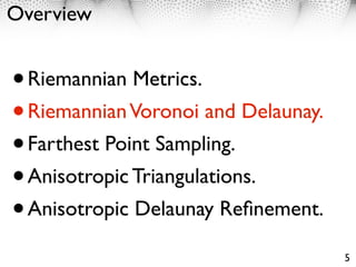 Overview


• Riemannian Metrics.
• Riemannian Voronoi and Delaunay.
• Farthest Point Sampling.
• Anisotropic Triangulations.
• Anisotropic Delaunay Reﬁnement.
                                     5
 