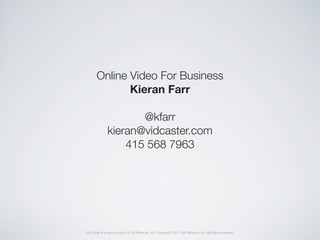 Online Video For Business
              Kieran Farr

                     @kfarr
              kieran@vidcaster.com
                  415 568 7963




VidCaster is a service mark of Vid Network, Inc. Copyright 2011 Vid Network, Inc. All rights reserved.
 