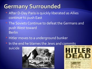 After D-Day Paris is quickly liberated as Allies continue to push East The Soviets Continue to defeat the Germans and push West toward  Berlin Hitler moves to a underground bunker In the end he blames the Jews and commits suicide 
