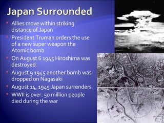 Allies move within striking distance of Japan President Truman orders the use of a new super weapon the Atomic bomb On August 6 1945 Hiroshima was destroyed August 9 1945 another bomb was dropped on Nagasaki  August 14, 1945 Japan surrenders WWII is over. 50 million people died during the war  