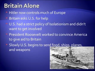 Hitler now controls much of Europe Britain asks U.S. for help U.S. had a strict policy of Isolationism and didn’t want to get involved President Roosevelt worked to convince America to give aid to Britain  Slowly U.S. begins to send food, ships, planes, and weapons 