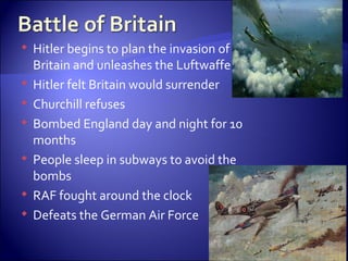 Hitler begins to plan the invasion of Britain and unleashes the Luftwaffe Hitler felt Britain would surrender Churchill refuses Bombed England day and night for 10 months People sleep in subways to avoid the bombs RAF fought around the clock  Defeats the German Air Force 