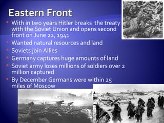 With in two years Hitler breaks  the treaty with the Soviet Union and opens second front on June 22, 1941 Wanted natural resources and land  Soviets join Allies Germany captures huge amounts of land Soviet army loses millions of soldiers over 2 million captured  By December Germans were within 25 miles of Moscow  