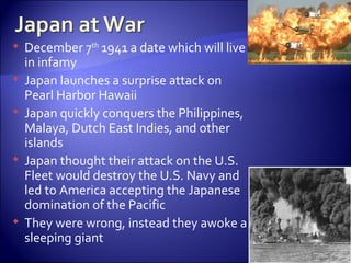 December 7 th  1941 a date which will live in infamy Japan launches a surprise attack on Pearl Harbor Hawaii  Japan quickly conquers the Philippines, Malaya, Dutch East Indies, and other islands Japan thought their attack on the U.S. Fleet would destroy the U.S. Navy and led to America accepting the Japanese domination of the Pacific They were wrong, instead they awoke a sleeping giant  