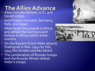 Allies included Britain, U.S., and Soviet Union  Axis Powers included, Germany, Italy, and Japan Allies begin the assault in Africa and defeat the Germans and Italians in Africa within a few months On the Eastern Front Hitler attacks Stalingrad in Nov. 1942 by Feb. 1943 the Soviets counter-attack  The combination of Russian troops and the Russian Winter defeat Hitler’s troops 