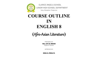 CLARICE ANGELS SCHOOL
JUNIOR HIGH SCHOOL DEPARTMENT
Salay, Mangaldan, Pangasinan
COURSE OUTLINE
IN
ENGLISH 8
(Afro-Asian Literature)
PREPARED BY:
Miss JOY M. DESIAR
English 8 Teacher
APPROVED BY:
EDNA N. PERALTA
 
