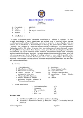 September 15, 2008




                                 EELO AMERICAN UNIVERSITY
                                              Chemistry I
                                             Course outline

    1.   Course Code      :      CHEM 211
    2.   Credits          :      3
    3.   Instructor       :      Md. Faysal Ahamed Khan
    4.   Semester         :      I

    5. Introduction       :

This course is designed to give a fundamental understanding of Chemistry to Engineers. The topics
included: classification of matter, measurement and periodic table of elements, atomic structure,
periodicity, chemical bonding, stoichiometry, reactions, the properties of gases, liquids, solids, and
solutions, and an introduction to the various types of bonding. The primary reason behind including
Chemistry is that it is part of an Engineering program, and Electrical Engineer/Civil Engineer/Computer
Engineering should be able to learn (if necessary) any aspect which may relevant to their study program.
By taking Chemistry I, you learn about electrons, various types of metals (including things like silicon
and germanium, key parts in computers) and the differences between various metals - what oxidizes and
what doesn’t and how bonding happened? And about various type of chemical reactions. All of this
information prepares you for the challenge of working in industries where might be possible to have
encounter various chemical activities. You may not need to care now, but you’ll have the knowledge to
build upon if necessary and it’s the potential to understand everything about your chosen field which will
help you become an engineer.

    6. Contents           :

          1. What is Chemistry?                                 8.  Stoichiometry
          2. Classification of Matter                           9.  Various chemical bonding
          3. Measurement in chemistry                           10. Shapes of molecules
          4. Atomic structure & Electronic                      11. Theories of covalent bonding
             configuration of the atom                          12. Intermolecular    forces:    Liquids,
          5. The periodic table of elements                         Solids
          6. Periodic properties of elements                    13. Solutions
          7. Chemicals formulas, equations &
             Various chemical reactions

    7. Method of Evaluation:
                                     •   Assignments/Quizzes             20%
                                     •   Attendance                      5%
                                     •   Class participation             5%
                                     •   C. A. T                         20%
                                     •   Final Exam                      50%
Reference Book:

               a. “Fundamental of Chemistry”, 3rd Edition by David E. Goldberg
               b. “Chemistry – The Molecular Nature of Matter and Change”, 3 rd Edition by Martin S.
                  Silberberg

Instructor Signature: ……………………                                           Registrar: ……………………
 
