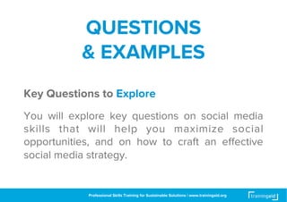 INTRODUC
TION

LEARNING
OBJECTIVES

PERFORMANCE
OUTCOMES

QUESTIONS
& EXAMPLES

Key Questions to Explore
You will explore key questions on social media
skills that will help you maximize social
opportunities, and on how to craft an eﬀective
social media marketing strategy for your business.

Professional Skills Training for Sustainable Solutions | www.trainingaid.org

 