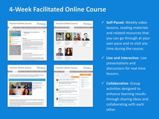 4-Week Facilitated Online Course
 Self-Paced: Weekly video
lessons, reading materials
and related resources that
you can go through at your
own pace and re-visit any
time during the course.
Tourism Online CourseTourism Online Course
Tourism Online CourseTourism Online Course
 Live and Interactive: Live
presentations and
discussions for real-time
lessons.
 Collaborative: Group
activities designed to
enhance learning results
through sharing ideas and
collaborating with each
other.
 